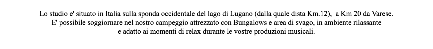  Lo studio e' situato in Italia sulla sponda occidentale del lago di Lugano (dalla quale dista Km.12), a Km 20 da Varese. E' possibile soggiornare nel nostro campeggio attrezzato con Bungalows e area di svago, in ambiente rilassante e adatto ai momenti di relax durante le vostre produzioni musicali.