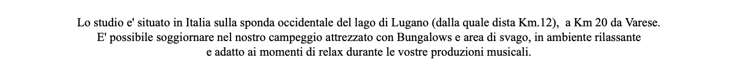  Lo studio e' situato in Italia sulla sponda occidentale del lago di Lugano (dalla quale dista Km.12), a Km 20 da Varese. E' possibile soggiornare nel nostro campeggio attrezzato con Bungalows e area di svago, in ambiente rilassante e adatto ai momenti di relax durante le vostre produzioni musicali.