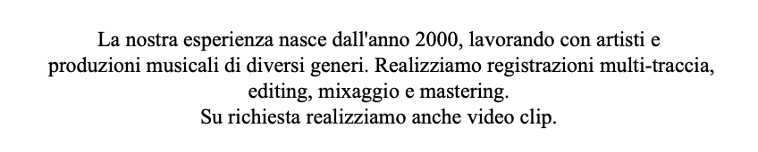  La nostra esperienza nasce dall'anno 2000, lavorando con artisti e produzioni musicali di diversi generi. Realizziamo registrazioni multi-traccia, editing, mixaggio e mastering. Su richiesta realizziamo anche video clip.