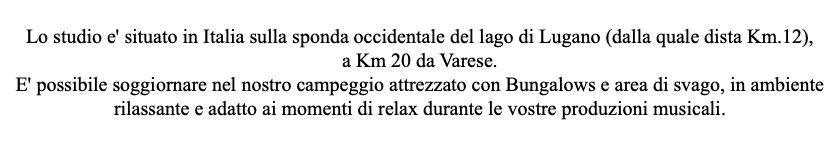 Lo studio e' situato in Italia sulla sponda occidentale del lago di Lugano (dalla quale dista Km.12), a Km 20 da Varese. E' possibile soggiornare nel nostro campeggio attrezzato con Bungalows e area di svago, in ambiente rilassante e adatto ai momenti di relax durante le vostre produzioni musicali. 