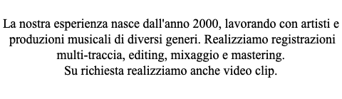  La nostra esperienza nasce dall'anno 2000, lavorando con artisti e produzioni musicali di diversi generi. Realizziamo registrazioni multi-traccia, editing, mixaggio e mastering. Su richiesta realizziamo anche video clip.