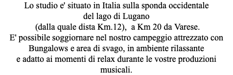 Lo studio e' situato in Italia sulla sponda occidentale del lago di Lugano (dalla quale dista Km.12), a Km 20 da Varese. E' possibile soggiornare nel nostro campeggio attrezzato con Bungalows e area di svago, in ambiente rilassante e adatto ai momenti di relax durante le vostre produzioni musicali.