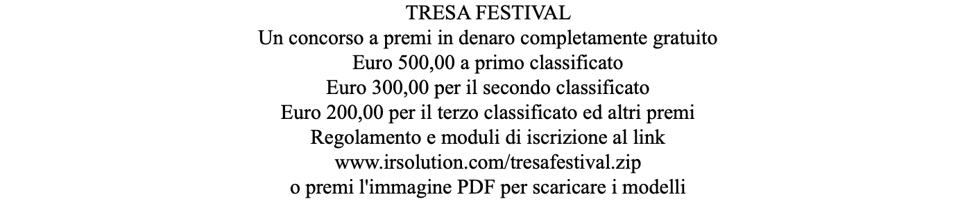 TRESA FESTIVAL Un concorso a premi in denaro completamente gratuito Euro 500,00 a primo classificato Euro 300,00 per il secondo classificato Euro 200,00 per il terzo classificato ed altri premi Regolamento e moduli di iscrizione al link www.irsolution.com/tresafestival.zip o premi l'immagine PDF per scaricare i modelli 