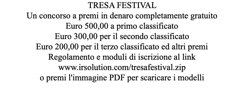 TRESA FESTIVAL Un concorso a premi in denaro completamente gratuito Euro 500,00 a primo classificato Euro 300,00 per il secondo classificato Euro 200,00 per il terzo classificato ed altri premi Regolamento e moduli di iscrizione al link www.irsolution.com/tresafestival.zip o premi l'immagine PDF per scaricare i modelli 