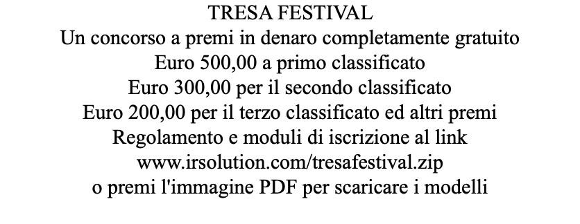 TRESA FESTIVAL Un concorso a premi in denaro completamente gratuito Euro 500,00 a primo classificato Euro 300,00 per il secondo classificato Euro 200,00 per il terzo classificato ed altri premi Regolamento e moduli di iscrizione al link www.irsolution.com/tresafestival.zip o premi l'immagine PDF per scaricare i modelli 