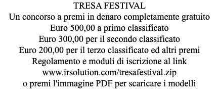 TRESA FESTIVAL Un concorso a premi in denaro completamente gratuito Euro 500,00 a primo classificato Euro 300,00 per il secondo classificato Euro 200,00 per il terzo classificato ed altri premi Regolamento e moduli di iscrizione al link www.irsolution.com/tresafestival.zip o premi l'immagine PDF per scaricare i modelli 